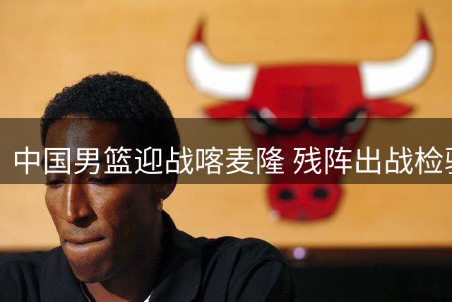 中国男篮迎战喀麦隆 残阵出战检验内线抗压能力