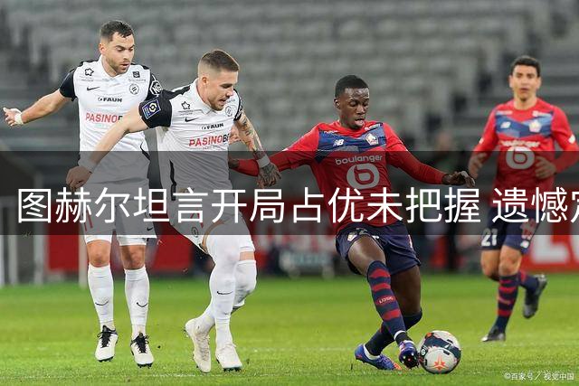 图赫尔坦言开局占优未把握 遗憾定位球失分难理解