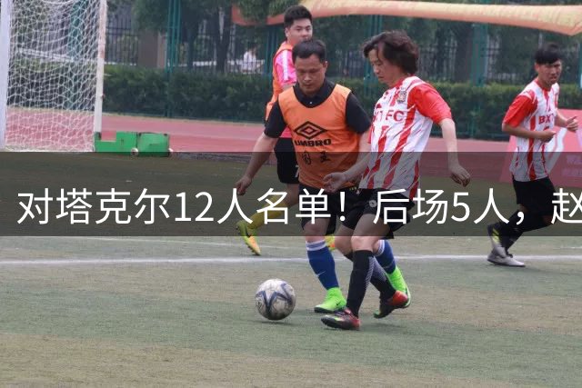 对塔克尔12人名单！后场5人，赵继伟带伤，焦泊乔与赵嘉义均入选