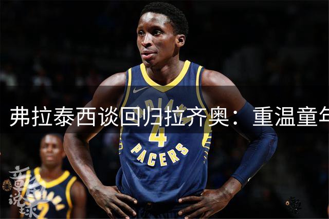 弗拉泰西谈回归拉齐奥：重温童年足迹 重拾核心使命