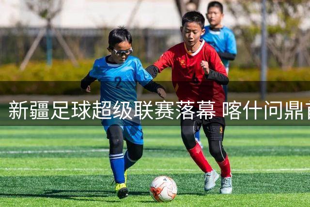 新疆足球超级联赛落幕 喀什问鼎首届冠军