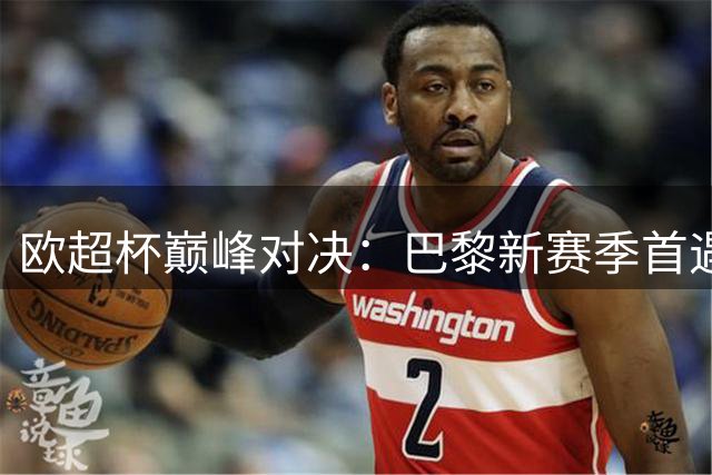 欧超杯巅峰对决：巴黎新赛季首遇劲敌维拉