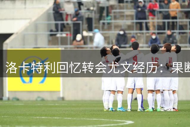 洛卡特利回忆转会尤文经历：果断拒绝阿森纳只为圆梦
