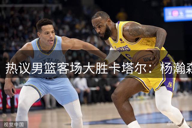 热议男篮客场大胜卡塔尔：杨瀚森打出应有影响力 接下来再接再厉！
